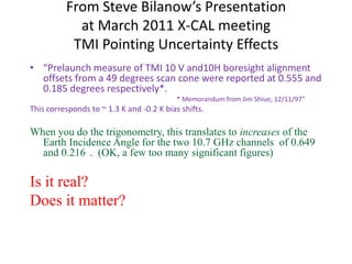 From Steve Bilanow’s Presentationat March 2011 X-CAL meetingTMI Pointing Uncertainty Effects“Prelaunch measure of TMI 10 V and10H boresight alignment offsets from a 49 degrees scan cone were reported at 0.555 and 0.185 degrees respectively*.                                                                             * Memorandum from Jim Shiue, 12/11/97”This corresponds to ~ 1.3 K and -0.2 K bias shifts.When you do the trigonometry, this translates to increases of the Earth Incidence Angle for the two 10.7 GHz channels  of 0.649° and 0.216°.  (OK, a few too many significant figures)Is it real?Does it matter?