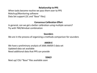 Relationship to PPSWhen tasks become routine we pass them over to PPSMatchup/Monitoring softwareData Set support (1C and “Base” files)Consensus Calibration EffortIn general, can we get a better calibration using multiple sensors?Try with TMI/Windsat combinationSoundersWe are in the process of organizing a methods comparison for soundersAMSR-EWe have a preliminary analysis of JAXA AMSR-E data setUpdated data set availableNeed additional data that PPS can provideSSM/INext up/ CSU “Base” files available soon