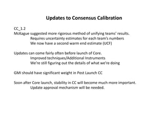 Updates to Consensus CalibrationCC_1.2McKague suggested more rigorous method of unifying teams’ results.	Requires uncertainty estimates for each team’s numbers	We now have a second warm end estimate (UCF)Updates can come fairly often before launch of Core.	Improved techniques/Additional Instruments	We’re still figuring out the details of what we’re doingGMI should have significant weight in Post Launch CCSoon after Core launch, stability in CC will become much more important.	Update approval mechanism will be needed.