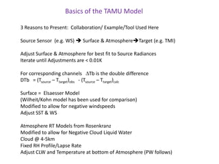 Basics of the TAMU Model3 Reasons to Present:  Collaboration/ Example/Tool Used HereSource Sensor  (e.g. WS)  Surface & AtmosphereTarget (e.g. TMI)Adjust Surface & Atmosphere for best fit to Source RadiancesIterate until Adjustments are < 0.01KFor corresponding channels   DTb is the double difference DTb   = (Tsource – Ttarget)obs   - (Tsource – Ttarget)calcSurface =  Elsaesser Model  (Wilheit/Kohn model has been used for comparison)Modified to allow for negative windspeedsAdjust SST & WSAtmosphere RT Models from RosenkranzModified to allow for Negative Cloud Liquid Water Cloud @ 4-5kmFixed RH Profile/Lapse RateAdjust CLW and Temperature at bottom of Atmosphere (PW follows)