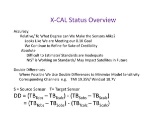 X-CAL Status OverviewAccuracy:      Relative/ To What Degree can We Make the Sensors Alike?           Looks Like We are Meeting our 0.1K Goal            We Continue to Refine for Sake of Credibility       Absolute             Difficult to Estimate/ Standards are Inadequate              NIST is Working on Standards/ May Impact Satellites in FutureDouble Differences     Where Possible We Use Double Differences to Minimize Model Sensitivity     Corresponding Channels  e.g.    TMI 19.35V/ Windsat 18.7VS = Source Sensor    T= Target SensorDD = (TBTobs – TBTcalc) - (TBSobs – TBScalc)       = (TBTobs – TBSobs) - (TBTcalc– TBScalc)