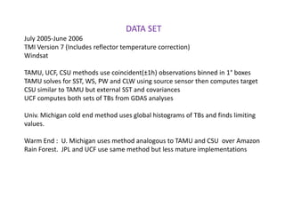 DATA SETJuly 2005-June 2006TMI Version 7 (Includes reflector temperature correction)WindsatTAMU, UCF, CSU methods use coincident(±1h) observations binned in 1° boxesTAMU solves for SST, WS, PW and CLW using source sensor then computes targetCSU similar to TAMU but external SST and covariancesUCF computes both sets of TBs from GDAS analysesUniv. Michigan cold end method uses global histograms of TBs and finds limiting values.Warm End :  U. Michigan uses method analogous to TAMU and CSU  over Amazon Rain Forest.  JPL and UCF use same method but less mature implementations