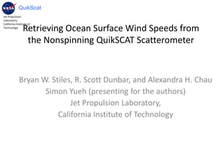 Retrieving Ocean Surface Wind Speeds from the Nonspinning QuikSCAT Scatterometer Bryan W. Stiles, R. Scott Dunbar, and Alexandra H. Chau Simon Yueh (presenting for the authors)  Jet Propulsion Laboratory,  California Institute of Technology 