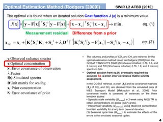 Optimal Estimation Method (Rodgers [2000]) eq.  (1) eq.  (2) The optimal  x  is found when an iterated solution  Cost function J (x)   is a minimum value.  The columns and profiles of CO 2  and CH 4  are retrieved by the optimal estimation method based on Rodgers [2002] from the GOSAT TANSO-FTS SWIR (Shortwave InfraRed;  0.76, 1.6, and 2 micron ) and TIR (Shortwave InfraRed;  0.76, 1.6, and 2 micron ) spectrum data. Optimal solution from eq.(1) eventually required the accurate  Sa  (a priori error covariance matrix) and its assessment. In the GOSAT retrieval, a priori ( X a ) and its covariance matrices ( S a ) of CO 2  and CH 4  are obtained from the simulated data of NIES Transport Model [Maksyutov et al., 2008]. Prior covariance matrix is consisted of variances on the three temporal scales: Synoptic scale variability ( S Synoptic ) in 2-week using NIES TM to obtain concentrations on global (every grids), Interannual variability ( V Interanuual ) using observed concentration to obtain variability for a long term (several decade), (3) Seasonal cycle bias ( B Season ): to estimate the effects of the errors in the simulated seasonal cycles. SWIR L2 ATBD [2010] 先験値情報を設定する意味 もっともらしい値から計算を開始するため。 また、 Sa による 先験値への拘束は ・観測ノイズに起因する解の発散の抑制 ・非線形問題における  local minimum  への収束の回避 Measurement residual Difference from a prior Factor : Error covariance of observation  : Optimal concentration : Observed radiance spectra :  ε S x y a a Error covariance of prior : Prior concentration  : Unit matrix for scaling : S x D Simulated spectra : ) ( x F 