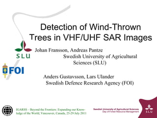 Detection of Wind-Thrown Trees in VHF/UHF SAR Images Johan Fransson, Andreas Pantze  Swedish University of Agricultural Sciences (SLU) Anders Gustavsson, Lars Ulander  Swedish Defence Research Agency (FOI) IGARSS – Beyond the Frontiers: Expanding our Know-ledge of the World, Vancouver, Canada, 25-29 July 2011 