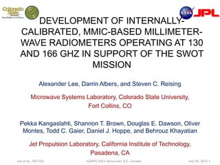DEVELOPMENT OF INTERNALLY-CALIBRATED, MMIC-BASED MILLIMETER-WAVE RADIOMETERS OPERATING AT 130 AND 166 GHZ IN SUPPORT OF THE SWOT MISSION Alexander Lee, Darrin Albers, and Steven C. Reising Microwave Systems Laboratory, Colorado State University,  Fort Collins, CO PekkaKangaslahti, Shannon T. Brown, Douglas E. Dawson, Oliver Montes, Todd C. Gaier, Daniel J. Hoppe, and BehrouzKhayatian Jet Propulsion Laboratory, California Institute of Technology,  Pasadena, CA 