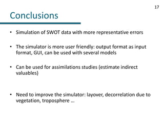 ConclusionsSimulation of SWOT data with more representative errorsThe simulator is more user friendly: output format as input format, GUI, can be used with several modelsCan be used for assimilations studies (estimate indirect valuables)Need to improve the simulator: layover, decorrelation due to vegetation, troposphere …17