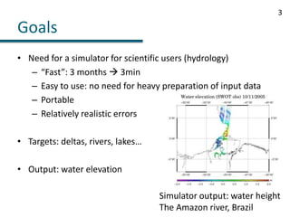 GoalsNeed for a simulator for scientific users (hydrology)“Fast”: 3 months  3minEasy to use: no need for heavy preparation of input dataPortableRelatively realistic errorsTargets: deltas, rivers, lakes…Output: water elevation3Simulator output: water heightThe Amazon river, Brazil