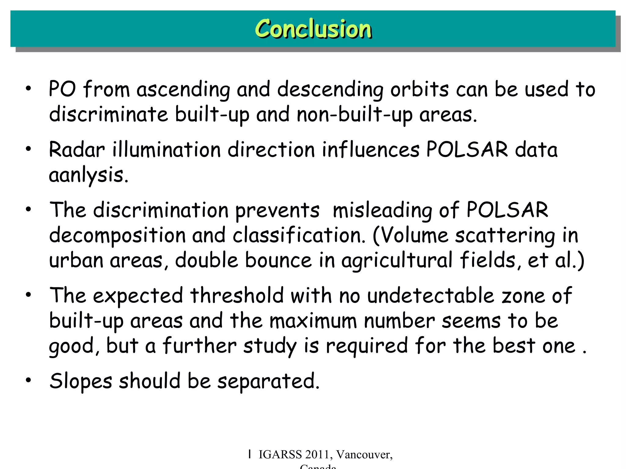 Conclusion Ｉ IGARSS 2011, Vancouver, Canada PO from ascending and descending orbits can be used to discriminate built-up and non-built-up areas. Radar illumination direction influences POLSAR data aanlysis. The discrimination prevents  misleading of POLSAR decomposition and classification. (Volume scattering in urban areas, double bounce in agricultural fields, et al.) The expected threshold with no undetectable zone of built-up areas and the maximum number seems to be good, but a further study is required for the best one . Slopes should be separated. 