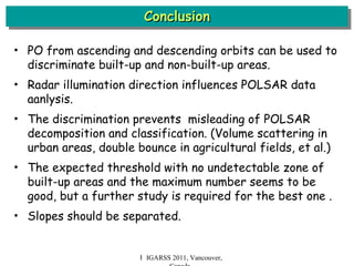 Conclusion Ｉ IGARSS 2011, Vancouver, Canada PO from ascending and descending orbits can be used to discriminate built-up and non-built-up areas. Radar illumination direction influences POLSAR data aanlysis. The discrimination prevents  misleading of POLSAR decomposition and classification. (Volume scattering in urban areas, double bounce in agricultural fields, et al.) The expected threshold with no undetectable zone of built-up areas and the maximum number seems to be good, but a further study is required for the best one . Slopes should be separated. 