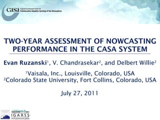 TWO-YEAR ASSESSMENT OF NOWCASTING PERFORMANCE IN THE CASA SYSTEM Evan Ruzanski 1 , V. Chandrasekar 2 , and Delbert Willie 2 1 Vaisala, Inc., Louisville, Colorado, USA 2 Colorado State University, Fort Collins, Colorado, USA July 27, 2011 