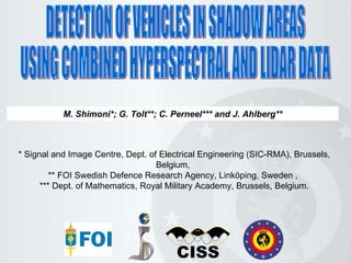 DETECTION OF VEHICLES IN SHADOW AREAS USING COMBINED HYPERSPECTRAL AND LIDAR DATA M. Shimoni*; G. Tolt**; C. Perneel*** and J. Ahlberg** * Signal and Image Centre, Dept. of Electrical Engineering (SIC-RMA), Brussels, Belgium,  **  FOI Swedish Defence Research Agency, Linköping, Sweden   ,  *** Dept. of Mathematics, Royal Military Academy, Brussels, Belgium. 