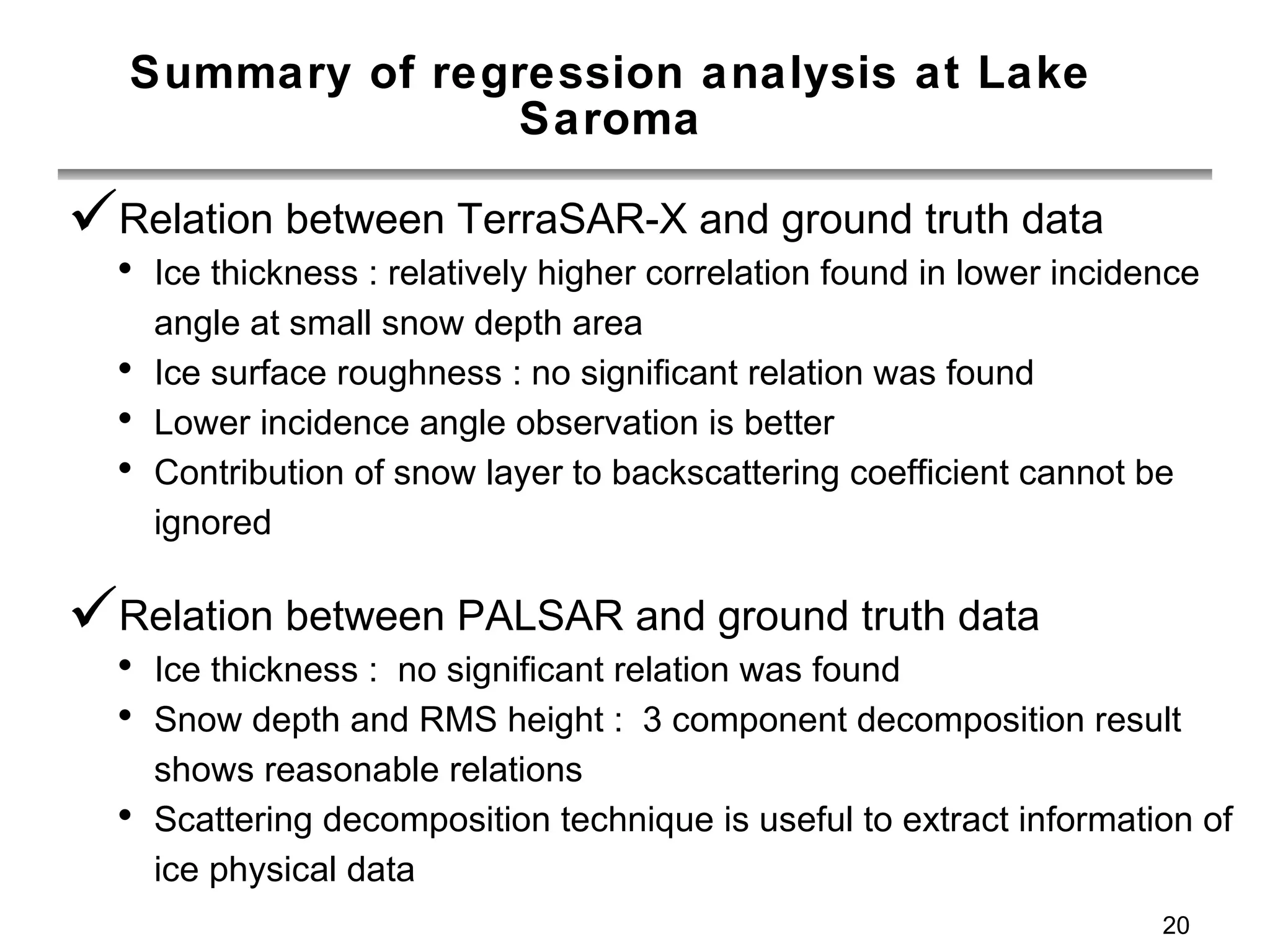 Summary of regression analysis at Lake Saroma Relation between TerraSAR-X and ground truth data Ice thickness : relatively higher correlation found in lower incidence angle at small snow depth area Ice surface roughness : no significant relation was found Lower incidence angle observation is better Contribution of snow layer to backscattering coefficient cannot be ignored Relation between PALSAR and ground truth data Ice thickness :  no significant relation was found Snow depth and RMS height :  3 component decomposition result shows reasonable relations Scattering decomposition technique is useful to extract information of ice physical data 