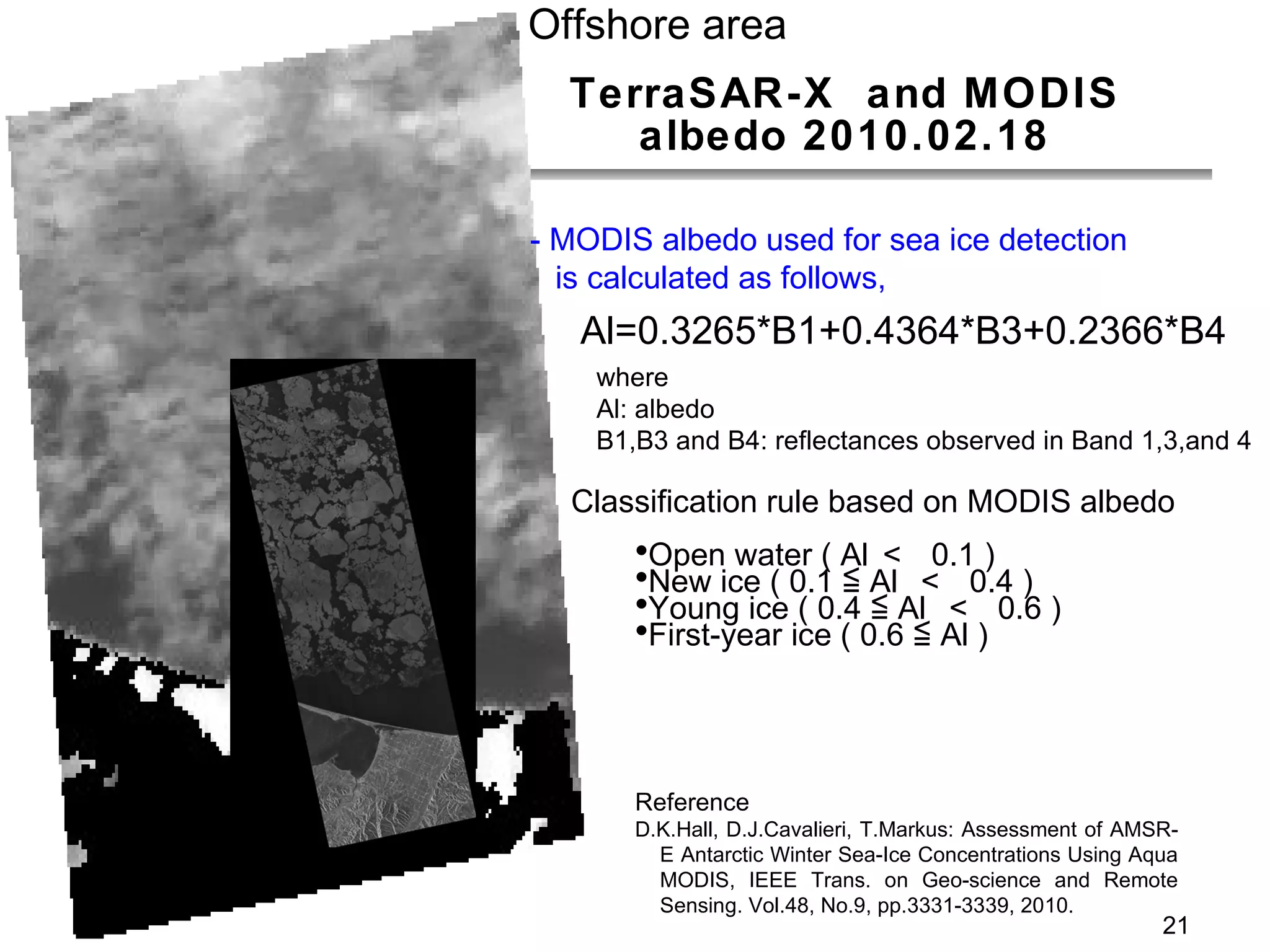 TerraSAR-X  and MODIS albedo 2010.02.18 Al=0.3265*B1+0.4364*B3+0.2366*B4 Classification rule based on MODIS albedo Open water ( Al ＜  0.1 ) New ice ( 0.1 ≦ Al  ＜  0.4 ) Young ice ( 0.4 ≦ Al  ＜  0.6 ) First-year ice ( 0.6 ≦ Al ) where  Al: albedo B1,B3 and B4: reflectances observed in Band 1,3,and 4 - MODIS albedo used for sea ice detection  is calculated as follows,  Reference D.K.Hall, D.J.Cavalieri, T.Markus: Assessment of AMSR-E Antarctic Winter Sea-Ice Concentrations Using Aqua MODIS, IEEE Trans. on Geo-science and Remote Sensing. Vol.48, No.9, pp.3331-3339, 2010. Offshore area 