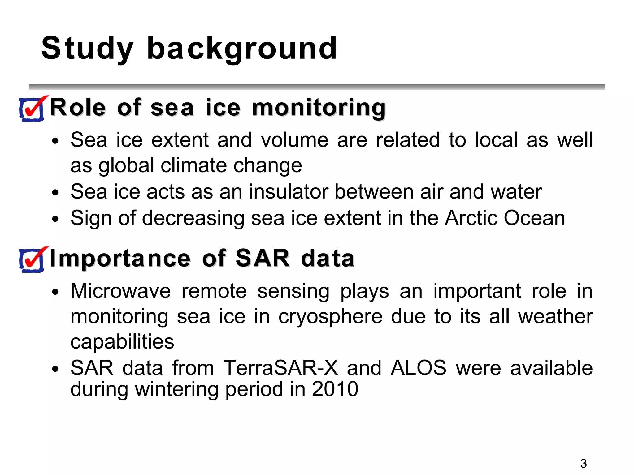 Study background Role of sea ice monitoring Sea ice extent and volume are related to local as well as global climate change Sea ice acts as an insulator between air and water Sign of decreasing sea ice extent in the Arctic Ocean Importance of SAR data Microwave remote sensing plays an important role in monitoring sea ice in cryosphere due to its all weather capabilities SAR data from TerraSAR-X and ALOS were available during wintering period in 2010 