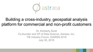 Building a cross-industry, geospatial analysis
platform for commercial and non-profit customers
Dr. Kimberly Scott
Co-founder and VP of Data Science, Astraea, Inc.
TIE Industry Forum, IGARSS 2019
July 30, 2019
 