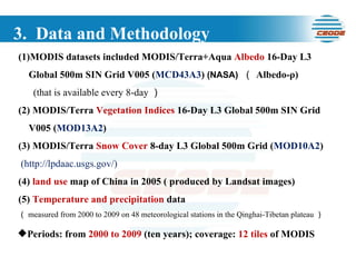 3.  Data and Methodology MODIS datasets included MODIS/Terra+Aqua  Albedo  16-Day L3 Global 500m SIN Grid V005 ( MCD43A3 )  (NASA)   （ Albedo-ρ) (that is available every 8-day ）  (2) MODIS/Terra  Vegetation Indices  16-Day L3 Global 500m SIN Grid V005 ( MOD13A2 )  (3) MODIS/Terra  Snow Cover  8-day L3 Global 500m Grid ( MOD10A2 )  (http://lpdaac.usgs.gov/) (4)  land use  map of China in 2005 ( produced by Landsat images)  (5)  Temperature and precipitation  data  （ measured from 2000 to 2009 on 48 meteorological stations in the Qinghai-Tibetan plateau ） Periods: from  2000 to 2009  (ten years); coverage:  12 tiles  of MODIS 