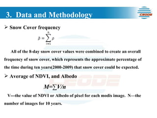 3.  Data and Methodology Snow Cover frequency All of the 8-day snow cover values were combined to create an overall frequency of snow cover, which represents the approximate percentage of the time during ten years(2000-2009) that snow cover could be expected. Average of NDVI, and Albedo M=∑V/n V---the value of NDVI or Albedo of pixel for each modis image.  N—the number of images for 10 years. 