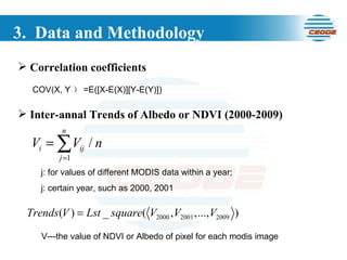 3.  Data and Methodology Inter-annal Trends of Albedo or NDVI (2000-2009) j: for values of different MODIS data within a year; j: certain year, such as 2000, 2001 V---the value of NDVI or Albedo of pixel for each modis image Correlation coefficients COV(X, Y ） =E([X-E(X)][Y-E(Y)])  