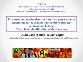 Processes  and  mechanisms  of  narrative  persuasion  in  
entertainment-­‐‑education  interventions  through  
audiovisual  ﬁction.  
The  role  of  identiﬁcation  with  characters	
Juan-José Igartua1 & Jair Vega2
1 University of Salamanca (Spain) – 2 Universidad del Norte (Colombia)
TEEM’14
Techological Ecosystems for Enhancing Multiculturality
Salamanca, October 1-3, 2014
Track 6: “Communiction, Education and Health Promotion”
 