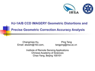 HJ-1A/B CCD IMAGERY Geometric Distortions and Precise Geometric Correction Accuracy Analysis   Changmiao Hu,  Ping Tang  Email: akaishi@163.com,  tangping@irsa.ac.cn  Institute of Remote Sensing Applications Chinese Academy of Sciences Chao Yang, Beijing 100101  