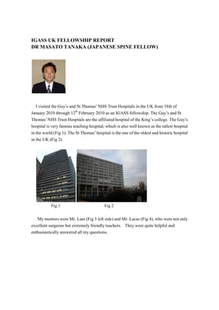 IGASS UK FELLOWSHIP REPORT<br />DR MASATO TANAKA (JAPANESE SPINE FELLOW)<br />I visited the Guy’s and St Thomas’ NHS Trust Hospitals in the UK from 18th of January 2010 through 12th February 2010 as an IGASS fellowship. The Guy’s and St Thomas’ NHS Trust Hospitals are the affiliated hospital of the King’s college. The Guy’s hospital is very famous teaching hospital, which is also well known as the tallest hospital in the world (Fig 1). The St Thomas’ hospital is the one of the oldest and historic hospital in the UK (Fig 2). <br />Fig 1                         Fig 2<br /> My mentors were Mr. Lam (Fig 3 left side) and Mr. Lucas (Fig 4), who were not only excellent surgeons but extremely friendly teachers.  They were quite helpful and enthusiastically answered all my questions.<br />256794082550<br />Fig 3                          Fig 4<br /> Mr. Lam is a good-looking surgeon and also has a good sense of humor. On the other hand, Mr. Lucas is a typical smart English gentleman and as you know he is a chairman of AOSpine in the UK.  They welcomed me and treated to lavish dinner more than four times, I must say thank them for their hospitality.  My stay in London was at the dormitory in the Guy’s Hospital, which was located in the center of London. This opportunity was the first visit of London for me, I learned a lot of their technique and the UK culture.  I was so surprised for the amount of surgery, especially lumbar total disc replacement (TDR) (Fig 5).  He also treated the challenging case of severe kyphosis (Fig 6).<br />Fig 5                Fig 6<br />Unfortunately the TDR is not available in Japan at that time, I was doubtful of the good results of TDR until then.  However, I figured out that TDR will also become popular in Japan in the near future. The most amazing thing was that Mr. Lam performed the lumbar TDR within one hour. Mr. Ramesh, another spine fellow, was kind enough to show me around the hospital and the typical English pub.<br />During my stay in London, I visited many historical places and museums. I visited the British museum (Fig 7), which is the most famous and impressive museum in the world, more than five times. St Paul's Cathedral is an Anglican cathedral on Ludgate Hill, the highest point in the City of London, and is the seat of the Bishop of London (Fig 8). <br />Fig 7                              Fig 8<br />Unfortunately the weather was freezing at that time in London, however the hearts of the surgeons in the UK were very warm.  It was a great experience for me and I thank Mr. Lam for all the efforts he put in to make this program. I am so grateful to Mr. Lucas and Dr Ramish as they went to all the efforts to make my stay comfortable in London.  I recommend all IGASS members for considering visiting the Guy’s and St Thomas’ NHS Trust Hospitals in the UK as a spine fellow.  I would like thank them again for their hospitality and I will never forget their kindness for the left of my life. <br />