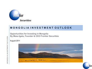 Securities)

                              MONGOLIA INVESTMENT OUTLOOK

                              Opportunities for Investing in Mongolia
                              By Masa Igata, Founder & CEO Frontier Securities
MONGOLIA INVESTMENT OUTLOOK




                              August 2011
 