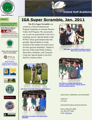 Inland Golf Academy

Home
                                 IGA Super Scramble, Jan. 2011
IGA Super Scramble                       The IGA Super Scramble was
Photos page 2-3
                                  created as a School Enhancement
IGA Reminders:                    Program Fundraiser to reinstate Moreno
                                  Valley Golf Program. We can proudly
 Thank you for Supporting the
 School Enhancement Program       say we met our goal and the event was a
and Rancho Verde High School!     smashing success. Special thanks to the
                                  SCPGA whose grant helped make this
                                  possible. Special thanks to Linda
                                  Greilich at the Golden Era Golf Course
                                  for their gracious hospitality. Thanks to
                                                                                    IGA Super Scramble First place winners
                                  the City of Riverside Public Utilities,                    Mike Jones and Triston Stone
Please click on the sponsor’s
   picture to visit website       Stater Bros, Starbucks, and Temecula
                                  Creek Inn. Special thanks to the IGA
                                  Staff for a tireless effort.
      Made Possible by
 a Grant from the Southern
 California PGA Foundation




                                                                              IGA Super Scramble Second place
                                                                              winners Richard Garcia, Manny Garcia
                                                                              and Christopher Garcia

                                IGA Super Scramble Putting contest winner



                                                                                QUESTIONS, COMMENTS, OR CONCERNS?

                                                                                CONTACT:
                                                                                Lori Isaac

                                                                                Inland Golf Academy Assistant Director

                                                                                Phone. (951) 977-9300
                                                                                Fax. (951) 977-9301
                                                                                Email. Click here
                                 IGA Super Scramble Third place team
                                 WEGAWF
 