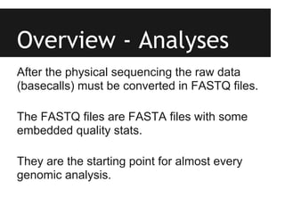 Overview - Analyses
After the physical sequencing the raw data
(basecalls) must be converted in FASTQ files.

The FASTQ files are FASTA files with some
embedded quality stats.

They are the starting point for almost every
genomic analysis.
 