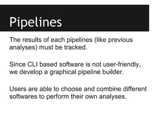 Pipelines
The results of each pipelines (like previous
analyses) must be tracked.

Since CLI based software is not user-friendly,
we develop a graphical pipeline builder.

Users are able to choose and combine different
softwares to perform their own analyses.
 