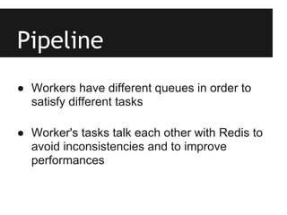 Pipeline
● Workers have different queues in order to
  satisfy different tasks

● Worker's tasks talk each other with Redis to
  avoid inconsistencies and to improve
  performances
 