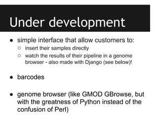 Under development
● simple interface that allow customers to:
  ○ insert their samples directly
  ○ watch the results of their pipeline in a genome
      browser - also made with Django (see below)!

● barcodes

● genome browser (like GMOD GBrowse, but
  with the greatness of Python instead of the
  confusion of Perl)
 
