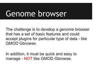 Genome browser
The challenge is to develop a genome browser
that has a set of basic features and could
accept plugins for particular type of data - like
GMOD Gbrowse.

In addition, it must be quick and easy to
manage - NOT like GMOD Gbrowse.
 