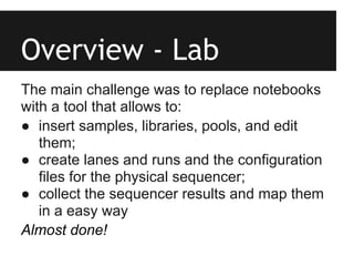 Overview - Lab
The main challenge was to replace notebooks
with a tool that allows to:
● insert samples, libraries, pools, and edit
   them;
● create lanes and runs and the configuration
   files for the physical sequencer;
● collect the sequencer results and map them
   in a easy way
Almost done!
 