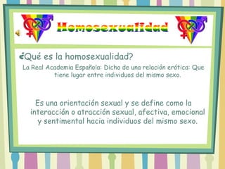 Homosexualidad ¿Qué es la homosexualidad? La Real Academia Española: Dicho de una relación erótica: Que tiene lugar entre individuos del mismo sexo. Es una orientación sexual y se define como la interacción o atracción sexual, afectiva, emocional y sentimental hacia individuos del mismo sexo. 