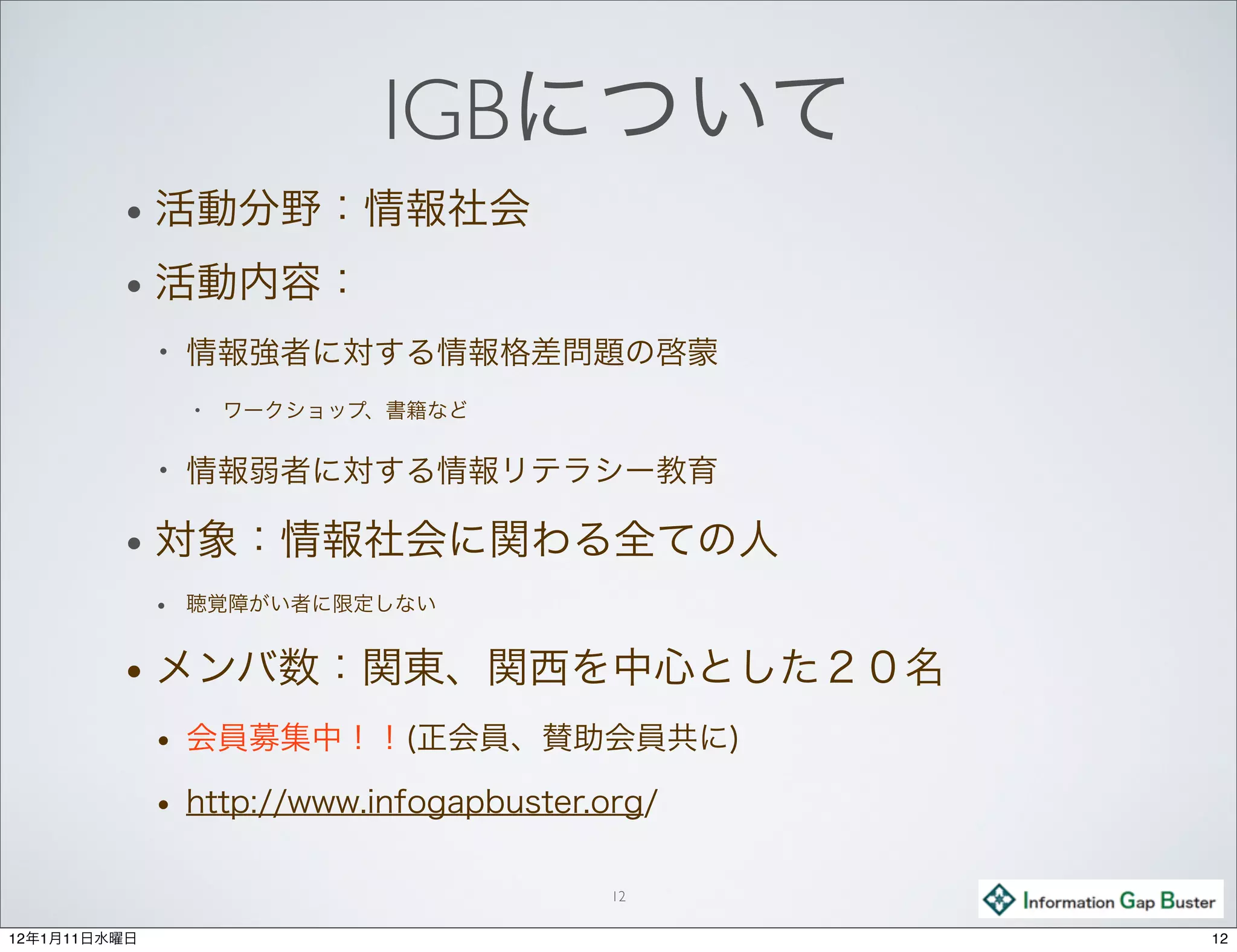 IGBについて
         •    活動分野：情報社会
         •    活動内容：
              •   情報強者に対する情報格差問題の啓蒙
                  •   ワークショップ、書籍など

              •   情報弱者に対する情報リテラシー教育

         •    対象：情報社会に関わる全ての人
              •   聴覚障がい者に限定しない


         •    メンバ数：関東、関西を中心とした２０名
              •   会員募集中！！(正会員、賛助会員共に)
              •   http://www.infogapbuster.org/

                                            12

12年1月11日水曜日                                       12
 