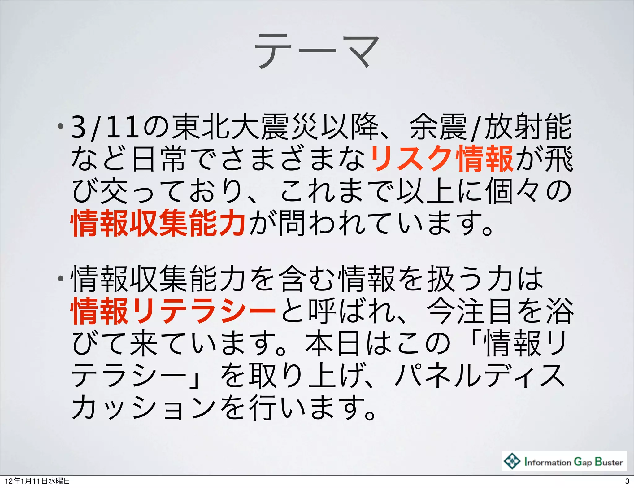 テーマ
        • 3/11の東北大震災以降、余震/放射能
          など日常でさまざまなリスク情報が飛
          び交っており、これまで以上に個々の
          情報収集能力が問われています。
        • 情報収集能力を含む情報を扱う力は 
          情報リテラシーと呼ばれ、今注目を浴
          びて来ています。本日はこの「情報リ
          テラシー」を取り上げ、パネルディス
          カッションを行います。

12年1月11日水曜日                     3
 