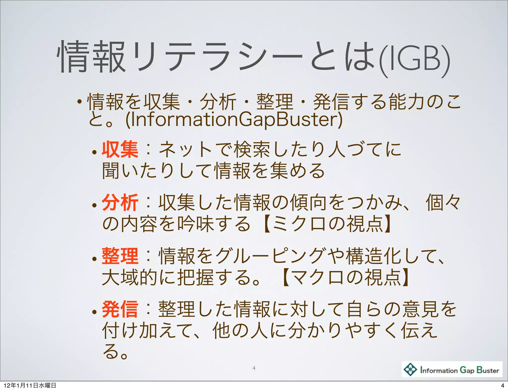 情報リテラシーとは(IGB)
              • 情報を収集・分析・整理・発信する能力のこ
              と。(InformationGapBuster)
              • 収集：ネットで検索したり人づてに
               聞いたりして情報を集める
              • 分析：収集した情報の傾向をつかみ、 個々
               の内容を吟味する【ミクロの視点】
              • 整理：情報をグルーピングや構造化して、
               大域的に把握する。【マクロの視点】
              • 発信：整理した情報に対して自らの意見を
               付け加えて、他の人に分かりやすく伝え
               る。
                             4

12年1月11日水曜日                              4
 