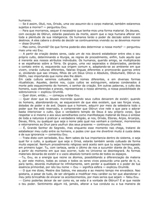 humanos.
— Se é assim, Oluó, nos, Orixás, uma vez assumin-do o corpo material, também estaremos
sujeitos a morrer? — perguntou Exu.
— Para que morramos, sequer é necessário que tenha-mos uma forma material. Os deuses,
com exceçáo de Olórun, estaráo passíveis da morte, assim que a raça humana aflorar em
toda a plenitude de sua inteligencia. Os humanos teráo o poder de decisáo sobre nossos
destinos. A eles cabera o direito de decidir se continuaremos vivendo ou se devemos morrer
— disse Orumilá.
— Mas como, Orumilá? De que forma poderáo eles determinar a nossa morte? — perguntou
mais uma vez Exu.
— A partir da criaçáo destes seres, cada um de nos deverá estabelecer entre eles o seu
próprio culto, determinando a liturgia, as regras de procedimento, enfím, tudo aquilo que
é inerente aos nossos atributos individuáis. Os humanos, querido amigo, se multiplicaráo
e se espalharao sobre a Térra. Os grupos, uma vez separados e distanciados, perderáo
o contato entre si, esqueceráo sua origem comum e, adaptando-se ao ambiente em que
vivem, criaráo culturas diferentes, falarao línguas diferentes e promoveráo guerras entre
si, olvidando que sao irmaos, filhos de um Deus Único e Absoluto, Olodumaré, Olórun ou
Olófín, nao importando que nome eles lhe déem.
Em cada cultura seremos cultuados sob nomes diferentes, e em diversas formas
ritualísticas. Aqueles, dentre nos, cujos cultos se extinguirem, estarao condenados á
morte pelo esquecimento do homem, o senhor da criaçáo. Em outras palavras, o culto dos
homens, suas oferendas e preces, representarao o nosso alimento, a nossa possibilidade de
sobrevivencia — explicou Orumilá.
— Quer dizer, entáo... — começou a falar Exu.
— Quer dizer que os deuses morreráo quando seus cultos deixarem de existir; quando
os homens, abandonando-os, se esquecerem de que eles existem, que sao forças vivas,
dotadas de poder e de axé. Depois que o homem, adquirir por meio da sebedoria todo o
poder que lhe está reservado, e compreender que Olórun vive nele e que para o adorar
basta interiorizar o culto. Que o verdadeiro templo de Deus é seu próprio corpo. Que
respeitar a si mesmo e aos seus semelhantes como manifestaçao material de Deus e síntese
de toda a natureza é praticar a verdadeira religiáo, ai nos, Orixás, Eboras, Anjos, Arcanjos,
Devas, Pitris, ou qualquer que seja o nome pelo qual nos venham a conhecer, morreremos
e retornaremos ao Orun para usufruir dos seus prazeres — continuou Orumilá.
— É, Grande Senhor do Segredo, mas enquanto esse momento nao chega, tratarei de
estabelecer meu culto entre os hornens, e podes crer que me divertirei muito á custa deles
e de sua ignorancia — comentou Exu.
— Trata disto com seriedade, Exu. Bem sabes da tua importancia dentro do sistema, e seja
qual for o culto, a qualquer que seja o Orixá, estarás também sendo cultuado de forma
muito especial. Nenhum procedimento religioso será aceito sem que tu sejas homenageado
em primeiro lugar. Tu, com certeza, serás o último de nos a sucumbir diante de Iku, pois,
a partir do momento em que isso ocorrer, tudo no Universo se desintegrará. As formas
materiais deixaráo de existir e o vazio absoluto tomará conta de todos os espaços.
—Tu, Exu, es a energía que reúne os átomos, possibilitando a diferenciaçáo da materia
e, por este motivo, todas as coisas e todos os seres vivos possuiráo uma parte de ti, e,
para tanto, deverás multiplicar-te infinitamente, sem perder a qualidade e o poder de tua
esséncia primordial, por isto teu nome — Exu — significa esfera — explicou Orumilá.
— O que me dizes, Mestre dos Sabios, me assusta e ao mesmo tempo me envaidece. Nao
gostaria, a pesar de tudo, de ser obrigado a modificar meu caráter ou ter que abandonar o
meu jeito brincalháo de encarar os acontecimentos, por mais serios que sejam — falou Exu.
— Como poderlas deixar de ser como es, se esta é a vontade de Olórun? É ai que reside
o teu poder. Sentimento algum irá, jamáis, alterar a tua conduta ou a tua maneira de
 