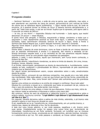 Capítulo 2
O orgasmo cósmico
— Senhora! Senhora! — era Aroni, o anão de uma so perna, que, saltitante, mas veloz, e
sem abandonar seu cachimbo de casca de caracol, aproximava-se com noticias da frente
da coluna que se adiantara alguns quilómetros. — Ogun manda avísa-la que, de onde se
encontra, ja é possível divisar os limites do Orun! O deserto termina abruptamente e, a
partir daí, nada mais existe, a nao ser as trevas! Suplica que te apresses, pois agora cabe a
ti executar as ordens de Olórun!
— Ja vou, ja vou Aroni! — respondeu Odudua mal humorada — Justo agora, que resolví
descansar um pouco! — disse Odudua.
O ponto havia sido atingido, e Odudua, esquecendo a fadiga, conclamou a todos que a
seguissem o mais rápidamente possível ao local onde Ogun, o batedor, se encontrava.
Excitados, todos caminhavam entoando cánticos de louvor a Ogun, tendo á frente a
Senhora das Vestes Negras que, a partir daquele momento, assumia o comando.
Algumas horas depois o grupo se juntou a Ogun, e o que eles viram deixou-os mudos e
assombrados.
Diante deles o deserto de areia terminava, como se fosse a borda de um imenso tabuleiro
que se estendia infinitamente á direita e á esquerda. Até mesmo a abobada cor-de-
laranja terminava naquele local, e a luz vermelha do Sol nao penetrava naquele espaço
incomensurável, como se uma parede negra impedisse sua passagem.
Adiante, o nada, o vazio absoluto, aquilo que chamavam, sem nunca terem conhecido, o
Océano do Nao Ser.
Um grande abismo, indecifrável e tenebroso, se abria no limite do deserto. Em cima, trevas.
Embaixo, trevas. Adiante, trevas.
E os Orixás, aterrorizados, persignaram-se diante do desconhecido e, humildemente, rostos
colados ao solo, exaltaram a grandiosidade de Olórun, representada ali pelo assombroso
misterio que se descortinava.
Por algum tempo permaneceram assim, corpos estendidos sobre o solo, amedrontados
diante do ignoto.
Conheciam Olórun, privavam de sua deliciosa companhia, mas aquele era o seu lado ainda
nao manifestado. Dele nada sabiam, a nao ser que tinham que lhe dar forma, preenchélo de
vida, de luz e de calor. Mas, como fariam isto? Seriam eles suficientes para táo grandiosa
missáo?
Apenas uma certeza os consolava e os enchia de coragem e confiança: Deus tudo sabe!
Odudua foi a primeira a erguer-se e, ordenando que todos se pusessem de pe, colocou no
chao o saco da existencia. Nao podia perder mais tempo.
— Ossáim! Arranja-me uma cabaça, a maior de que dispuseres. Corta-a ao meio, retira do
seu interior todas as sementes e impurezas e coloca-a aos meus pés!
Ato continuo, retirou do saco da existencia a cabacinha branca e, suspendendo-a sobre a
própria cabeça, murmurou contrita: “L'ojú Olófin! L'ojú Olórun! L'ojú Olodumaré! A ma
xé! Iba é ó, iba!”53
Em seguida, Odudua derramou sobre a palma da máo direita, estendida, o pó branco nela
contido e soprou-o com força em direçáo ao vazio.
O pó, espalhando-se no ar, transformou-se, miraculosamente, em um pombo branco, o
mesmo que, depois de oferecido a Exu, lhe foi devolvido.
A bela ave voou trevas adentro, e, por onde passava, espalhava o pó, branco como
suas penas. Imediatamente surgiu no espaço uma suave brisa que, aumentando de
intensidade, transformou-se em forte ventanía, formando um turbilháo que se chocava
furiosamente contra as trevas, envolvendo-as em redemoinhos, abrindo brechas, tomando-
a e substituindo-a por luz. Por onde passava o vendaval, as trevas cediam espaço á luz.
 