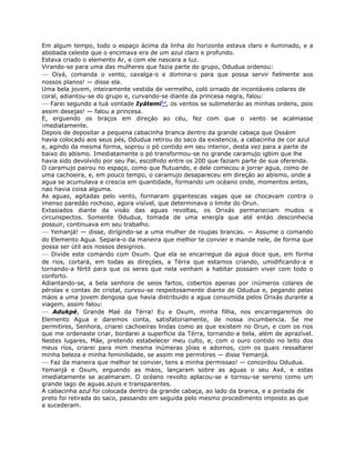 Em algum tempo, todo o espaço ácima da linha do horizonte estava claro e iluminado, e a
abobada celeste que o encimava era de um azul claro e profundo.
Estava criado o elemento Ar, e com ele nascera a luz.
Virando-se para uma das mulheres que fazia parte do grupo, Odudua ordenou:
— Oiyá, comanda o vento, cavalga-o e domina-o para que possa servir fielmente aos
nossos planos! — disse ela.
Uma bela jovem, inteiramente vestida de vermelho, coló ornado de incontáveis colares de
coral, adiantou-se do grupo e, curvando-se diante da princesa negra, falou:
— Farei segundo a tuá vontade Iyátemi54, os ventos se submeteráo as minhas ordens, pois
assim desejas! — falou a princesa.
E, erguendo os braços em direçáo ao céu, fez com que o vento se acalmasse
¡mediatamente.
Depois de depositar a pequena cabacinha branca dentro da grande cabaça que Ossáim
havia colocado aos seus pés, Odudua retirou do saco da existencia, a cabacinha de cor azul
e, agindo da mesma forma, soprou o pó contido em seu interior, desta vez para a parte de
baixo do abismo. Imediatamente o pó transformou-se no grande caramujo igbim que lhe
havia sido devolvido por seu Pai, escolhido entre os 200 que faziam parte de sua oferenda.
O caramujo pairou no espaço, como que flutuando, e dele comecou a jorrar agua, como de
uma cachoeira, e, em pouco tempo, o caramujo desapareceu em direçáo ao abismo, onde a
agua se acumulava e crescia em quantidade, formando um océano onde, momentos antes,
nao havia coisa alguma.
As aguas, agitadas pelo vento, formaram gigantescas vagas que se chocavam contra o
imenso paredáo rochoso, agora visível, que determinava o limite do Orun.
Extasiados diante da visáo das aguas revoltas, os Orixás permaneciam mudos e
circunspectos. Somente Odudua, tomada de uma energía que até entáo desconhecia
possuir, continuava em seu trabalho.
— Yemanjá! — disse, dirígindo-se a uma mulher de roupas brancas. — Assume o comando
do Elemento Agua. Separa-o da maneira que melhor te convier e mande nele, de forma que
possa ser útil aos nossos designios.
— Divide este comando com Oxum. Que ela se encarregue da agua doce que, em forma
de rios, cortará, em todas as direçóes, a Térra que estamos criando, umidificando-a e
tornando-a fértil para que os seres que nela venham a habitar possam viver com todo o
conforto.
Adiantando-se, a bela senhora de seios fartos, cobertos apenas por ¡números colares de
pérolas e contas de cristal, curvou-se respeitosamente diante de Odudua e, pegando pelas
máos a uma jovem dengosa que havia distribuido a agua consumida pelos Orixás durante a
viagem, assim falou:
— Adukpé, Grande Maé da Térra! Eu e Oxum, minha filha, nos encarregaremos do
Elemento Agua e daremos conta, satisfatoriamente, de nossa incumbencia. Se me
permitires, Senhora, criarei cachoeiras lindas como as que existem no Orun, e com os rios
que me ordenaste criar, bordarei a superficie da Térra, tornando-a bela, além de aprazível.
Nestes lugares, Máe, pretendo estabelecer meu culto, e, com o ouro contido no leito dos
meus ríos, criarei para mim mesma inúmeras jóias e adornos, com os quais ressaltarei
minha beleza e minha feminilidade, se assim me permitires — disse Yemanjá.
— Faz da maneira que melhor te convier, tens a minha permissao! — concordou Odudua.
Yemanjá e Oxum, erguendo as maos, lançaram sobre as aguas o seu Axé, e estas
imediatamente se acalmaram. O océano revolto aplacou-se e tornou-se sereno como um
grande lago de aguas azuis e transparentes.
A cabacinha azul foi colocada dentro da grande cabaça, ao lado da branca, e a pintada de
preto foi retirada do saco, passando em seguida pelo mesmo procedimento imposto as que
a sucederam.
 