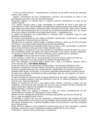 — E pra ja, minha Rainha! — respondeu Exu e, fazendo uso do poder que lhe foi conferido,
passou a dar ordens:
—Aganju, encarrega-te da lava incandescente, prende-a nas entranhas da Térra e nao
permitas que saia dali, a nao ser que assim desejes.
Doravante, Aganju, tu reinarás sobre o magma vulcánico, semelhante em tudo ao teu
caráter irascível.
E tu, Xangó, reinarás sobre o fogo manifestado na superficie da Térra e que pode ser
controlado com muito mais facilidade, principalmente aquele produzido pelo efeito dos raios,
fogo celeste que ficará sobre o controle de Oyá, a Senhora dos Ventos. Desta forma. Grande
Obá, serás representada pelo som do trováo que é sempre precedido pelo raio, da mesma
forma que o fogo é resultado da sua açáo sobre a térra — estabeleceu Exu.
E, assim, Exu distribuiu aos companheiros o comando sobre o elemento Fogo em suas
diferentes manifestaçoes.
Os Orixás movimentavam-se em todas as direçóes, controlando e organizando a situaçáo
que, lentamente, foi ficando sob seu dominio.
Quando tudo se acalmou, Odudua pegou a cabaça contendo a térra que lhe fora entregue
por Olórun, e que havia ficado esquecida dentro de sua almofada.
Nesta térra, especialmente preparada pelas máos de Deus, eram encontrados os embrióes
das diversas formas de vida que iriam habitar aquele mundo.
Odudua pegou a corrente de 2 mil elos, prendeu-a firmemente á borda do abismo e, com a
térra miraculosa dentro da cabaça que estava amarrada á sua cintura, desceu, destemida,
em direçáo ao desconhecido. No meio da descida, parou e gritou para o camaleáo:
— Ole? Kole? (A térra está firme? A térra nao está firme?)
Como resposta, o reptil, que ja. havia retomado sua forma original, andou em todas as
direçoes, mostrando que o solo já podía ser pisado com total segurança.
Sem mais delongas, a Princesa Negra desceu até o chao e, ao pisá-lo, imprimiu nele a
marca de seus pés, o Ese Ntayé Odudua57.
O que encontrou, foi, de certa forma, decepcionante. Uma enorme extensáo de solo
lamacento, cortado por correntes d'água, montanhas, de cujos topos jorravam torrentes
de lavas incandescentes que iam, inevitavelmente, desembocar em grandes extensoes
cobertas pelas aguas, provocando, no encontró, estrondos assombrosos e imensas nuvens
de vapor que, subindo, acumulavam-se até a saturaçáo, para cair, em seguida, em forma
de chuvas monumentais.
O vapor formado por diversos tipos de gases espalhava-se por toda a superficie, impedindo
que se enxergasse qualquer coisa que estivesse a mais de 10 metros de distancia. Nenhum
sinal de vida. Tudo era desolaçáo!
Depois de certifícar-se de que o solo estava firme, Odudua començou a jogar, em sua
superficie, a térra que lhe fora entregue por seu pai e que, os quatro animáis, símbolos dos
quatro Elementos, trataram de espalhar em todas as direçoes.
Estava plantada a sementé da vida.
Os Orixás vieram em seguida á Odudua, e cada um tratou ¡mediatamente de dar
continuidade ao trabalho de organizaçao do novo mundo.
Ossáim e Aroni, entregaram ao pombo as sementes das plantas que haviam trazido do
Orun, e este as espalhou sobre a térra.
O camaleáo e o igbim, por sua vez, ajudavam no desenvolvimento dos embrioes da vida
animal, selecionando-os de acordó com suas aptidóes, para viverem sobre a térra ou dentro
das aguas. Enquanto isso, a galinha d'angola cuidava de alimentá-los e dar-lhes condiçóes
de se reproduzirem.
Multo tempo se passou e muito trabalho foi preciso para que a Térra assumisse o aspecto
desfijado, coberta de verde e habitada por todos os espécimes do reino animal.
Finalmente, o cenario estava pronto para o surgimento
 