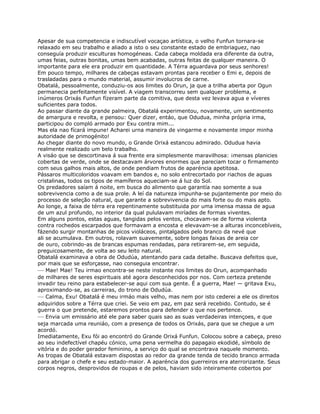 Apesar de sua competencia e indiscutível vocaçao artística, o velho Funfun tornara-se
relaxado em seu trabalho e aliado a isto o seu constante estado de embriaguez, nao
conseguía produzir esculturas homogéneas. Cada cabeça moldada era diferente da outra,
umas feias, outras bonitas, umas bem acabadas, outras feitas de qualquer maneira. O
importante para ele era produzir em quantidade. A Térra aguardava por seus senhores!
Em pouco tempo, milhares de cabeças estavam prontas para receber o Emi e, depois de
trasladadas para o mundo material, assumir involucros de carne.
Obatalá, pessoalmente, conduziu-os aos limites do Orun, ja que a trilha aberta por Ogun
permanecia perfeitamente visível. A viagem transcorreu sem qualquer problema, e
¡números Orixás Funfun fízeram parte da comitiva, que desta vez levava agua e víveres
suficientes para todos.
Ao passar diante da grande palmeira, Obatalá experimentou, novamente, um sentimento
de amargura e revolta, e pensou: Quer dizer, entáo, que Odudua, minha própria irma,
participou do compló armado por Exu contra mim...
Mas ela nao fícará impune! Acharei urna maneira de vingarme e novamente impor minha
autoridade de primogénito!
Ao chegar diante do novo mundo, o Grande Orixá estancou admirado. Odudua havia
realmente realizado um belo trabalho.
A visáo que se descortinava á sua frente era simplesmente maravilhosa: ¡mensas planicies
cobertas de verde, onde se destacavam árvores enormes que pareciam tocar o firmamento
com seus galhos mais altos, de onde pendiam frutos de aparéncia apetitosa.
Pássaros multicoloridos voavam em bandos e, no solo entrecortado por riachos de aguas
cristalinas, todos os tipos de mamíferos aqueciam-se á luz do Sol.
Os predadores saíam á noite, em busca do alimento que garantía nao somente a sua
sobrevivencia como a de sua prole. A leí da natureza impunha-se pujantemente por meio do
processo de seleção natural, que garante a sobrevivencia do mais forte ou do mais apto.
Ao longe, a faixa de térra era repentinamente substituida por uma imensa massa de agua
de um azul profundo, no interior da qual pululavam miríades de formas viventes.
Em alguns pontos, estas aguas, tangidas pelos ventos, chocavam-se de forma violenta
contra rochedos escarpados que formavam a encosta e elevavam-se a alturas inconcebíveis,
fázendo surgir montanhas de picos violáceos, pintalgados pelo branco da nevé que
ali se acumulava. Em outros, rolavam suavemente, sobre longas faixas de areia cor
de ouro, cobrindo-as de brancas espumas rendadas, para retirarem-se, em seguida,
preguicosamente, de volta ao seu leito natural.
Obatalá examinava a obra de Odudúa, atentando para cada detalhe. Buscava defeitos que,
por mais que se esforçasse, nao conseguia encontrar.
— Mae! Mae! Teu irmao encontra-se neste instante nos limites do Orun, acompanhado
de milhares de seres espirituais até agora desconhecidos por nos. Com certeza pretende
invadir teu reino para estabelecer-se aqui com sua gente. É a guerra, Mae! — gritava Exu,
aproximando-se, as carreiras, do trono de Odudúa.
— Calma, Exu! Obatalá é meu irmáo mais velho, mas nem por isto cederei a ele os direitos
adquiridos sobre a Térra que criei. Se veio em paz, em paz será recebido. Contudo, se é
guerra o que pretende, estaremos prontos para defender o que nos pertence.
— Envia um emissário até ele para saber quais sao as suas verdadeiras intençoes, e que
seja marcada uma reuniáo, com a presença de todos os Orixás, para que se chegue a um
acordó.
Imediatamente, Exu fói ao encontró do Grande Orixá Funfun. Colocou sobre a cabeça, preso
ao seu indefectível chapéu cónico, uma pena vermelha do papagaio ekodidé, símbolo de
vitória e do poder gerador feminino, a serviço do qual se encontrava naquele momento.
As tropas de Obatalá estavam dispostas ao redor da grande tenda de tecido branco armada
para abrigar o chefe e seu estado-maior. A aparéncia dos guerreiros era aterrorizante. Seus
corpos negros, desprovidos de roupas e de pelos, haviam sido inteiramente cobertos por
 