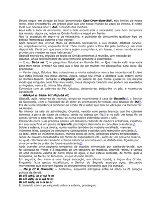 Deves seguir em direçao ao local denominado Opo-Orun-Oun-Aié6, nos limites de nosso
reino, onde encontrarás um grande pilar que une nosso mundo ao vazio do infinito. E neste
local que deverás criar o Aié, o mundo dos mortais.
Aqui está o saco da existencia, dentro dele encontrarás o necessário para bem cumprires
tua missáo. Agora va, reúne os Orixás Funfun e segué em frente.
Nao te esqueças de suprir-te do necessário, e guárdate de consumires qualquer tipo de
bebida fermentada durante o teu trajeto!
Após receber das Divinas Maos os atributos necessários á sua missáo, Obatalá curvou-
se, respeitosamente, enquanto dizia: “Sou muito grato a Meu Pai pela confiança em mim
depositada. Farei com que suas ordens sejam cumpridas e, em breve, o novo mundo estará
pronto para receber os seus habitantes!”
Obatalá retirou-se, seguido de todos os Orixás presentes á reuniáo, com exceçáo de
Odudua, única representante do sexo feminino presente á assembléia.
— E eu, Baba mi ?7 — perguntou Odudua ao Grande Pai. — Que missáo está reservada
para mim neste evento? Ou será que o fato de ser mulher me desqualifica para coisa táo
grandiosa?
— Vai-te daqui, Odudua. Nao subestimes a minha sabedoria nem a tua importancia! É claro
que estás incluida nos meus planos. Agora, segué teu irmáo e obedece suas ordens como
se minhas fossem! Junta-te a Elegbará8, ele saberá de que forma ajudar-te. Do mesmo
modo que ninguém pode fitar meu rosto, meus designios também nao podem ser revelados
a ninguém, nem a ti, minha filha dileta!
Comovida com as palavras do Pai, Odudua, deitando-se, beijou-lhe os pés, e murmurou
agradecida:
— Adukpé ó, Baba- Mi! Mojubá ó!9
Obatalá, após retirar-se da reuniáo, dirigiu-se incontinente á casa de Orumilá10, o Senhor
da Sabedoria, com a finalidade de ali obter as orientaçoes fornecidas pelo Oráculo de Ifá11.
Era de suma importancia conhecer-se o Odu Ifá e saber que tipo de vibraçao iría transcorrer
na missáo.
No interior da sala de adivinhaçáo, Orumilá, vestido com panos brancos que lhe cobriam
somente a parte de baixo da cintura, tendo na cabeça um fila12 e no coló um longo fío de
contas verdes e amarelas, sentou-se numa esteira estendida sobre o solo.
Colocando entre suas próprias pernas um tabuleiro redondo de madeira entalhada, espalhou
em sua superficie um pouco de iyerofá, pó mágico destinado as consultas oraculares13.
Sobre a esteira, á sua direita, numa vasilha também de madeira entalhada, viam-se
inúmeros ikins, caroços de dendezeiro consagrados e polidos pelo manuseio constante14,
ao lado, além de ¡números búzios, cránios secos de aves, pequenas pedras arredondadas,
rabos-de-cavalos encastoados em forma de espanadores etc., além de um pequeno rosario,
no qual, oito favas de tamanho e forma idénticos encontravam-se distribuidas, ligadas por
uma corrente de prata, de forma equidistante15.
Após acender uma pequena lamparina de algodáo alimentada por azeite-de-dendé, que
foi colocada na frente e á esquerda de um tabuleiro de madeira, Orumilá retirou a tampa
de uma pequena vasilha de barro cheia de agua, e que estava colocada, de forma igual á
lamparina, na frente do tabuleiro, so que do lado direito.
Em seguida, deu inicio a uma longa evocaçáo, em idioma lorubá, a língua dos Orixás.
Enquanto fazia gestos ritualísticos, o Senhor do Segredo aspergía agua, efetuando
movimentos que estavam ligados ao procedimento divinatório que iria acessar.
— Ifá ji O! O Orumilá! — declamou, enquanto esfregava entre as máos os 21 caroços
polidos de dendé.
Bi oló lokó, ki o wá le o!
Bi oló odó, ki o wá le o!
Bi oló lode, ki o la le o!
E, batendo com o pe esquerdo sobre a esteira, prosseguiu:
 