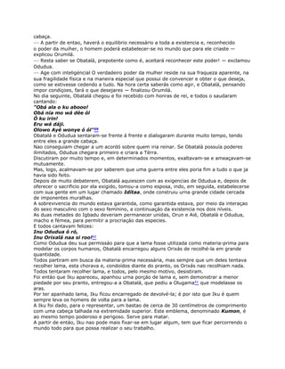 cabaça.
— A partir de entao, haverá o equilibrio necessário a toda a existencia e, reconhecido
o poder da muiher, o homem poderá estabelecer-se no mundo que para ele criaste —
explicou Orumilá.
— Resta saber se Obatalá, prepotente como é, aceitará reconhecer este poder! — exclamou
Odudua.
— Age com inteligéncial O verdadeiro poder da mulher reside na sua fraqueza aparente, na
sua fragilidade física e na maneira especial que possui de convencer e obter o que deseja,
como se estivesse cedendo a tudo. Na hora certa saberás como agir, e Obatalá, pensando
impor condiçoes, fará o que desejares — finalizou Orumilá.
No dia seguinte, Obatalá chegou e foi recebido com honras de rei, e todos o saudaram
cantando:
"Obá ala o ku abooo!
Obá nía mo wá dée ól
Ó ku irin!
Eru wá dáji.
Olowo Ayé wonye ó ól"59
Obatalá e Odudua sentaram-se frente á frente e dialogaram durante muito tempo, tendo
entre eles a grande cabaça.
Nao conseguiam chegar a um acordó sobre quem iria reinar. Se Obatalá possuía poderes
ilimitados, Odudua chegara primeiro e criara a Térra.
Discutiram por muito tempo e, em determinados momentos, exaltavam-se e ameaçavam-se
mutuamente.
Mas, logo, acalmavam-se por saberem que uma guerra entre eles poria fim a tudo o que ja
havia sido feito.
Depois de muito debaterem, Obatalá aquiescen com as exigencias de Odudua e, depois de
oferecer o sacrificio por ela exigido, tomou-a como esposa, indo, em seguida, estabelecerse
com sua gente em um lugar chamado Idítaa, onde construiu urna grande cidade cercada
de imponentes muralhas.
A sobrevivencia do mundo estava garantida, como garantida estava, por meio da interaçao
do sexo masculino com o sexo feminino, a continuaçáo da existencia nos dois níveis.
As duas metades do Igbadu deveriam permanecer unidas, Orun e Aié, Obatalá e Odudua,
macho e fémea, para permitir a procriaçáo das especies.
E todos cantavam felizes:
Inu Odudua ó ró,
Inu Orixalá naa si roo!60
Como Odudua deu sua permissáo para que a lama fosse utilizada como materia-prima para
modelar os corpos humanos, Obatalá encarregou alguns Orixás de recolhé-la em grande
quantidade.
Todos partiram em busca da materia-prima necessária, mas sempre que um deles tentava
recolher lama, esta chorava e, condoídos diante do pranto, os Orixás nao recolhiam nada.
Todos tentaram recolher lama, e todos, pelo mesmo motivo, desistiram.
Foi entáo que Iku apareceu, apanhou urna porçáo de lama e, sem demonstrar a menor
piedade por seu pranto, entregou-a a Obatalá, que pediu a Olugama61 que modelasse os
aras.
Por ter apanhado lama, Iku fícou encarregado de devolvé-la; é por isto que Iku é quem
sempre leva os homens de volta para a lama.
A Iku foi dado, para o representar, um bastao de cerca de 30 centímetros de comprimento
com uma cabeça talhada na extremidade superior. Este emblema, denominado Kumon, é
ao mesmo tempo poderoso e perigoso. Serve para matar.
A partir de entáo, Iku nao pode mais fixar-se em lugar algum, tem que ficar percorrendo o
mundo todo para que possa realizar o seu trabalho.
 