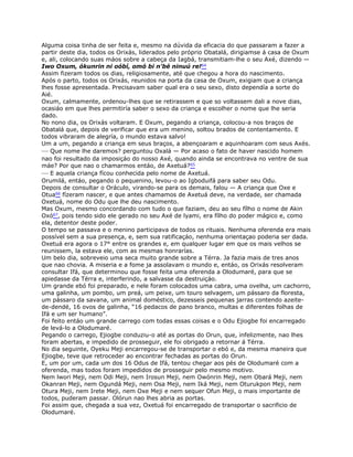 Alguma coisa tinha de ser feita e, mesmo na dúvida da eficacia do que passaram a fazer a
partir deste dia, todos os Orixás, liderados pelo próprio Obatalá, dirigiamse á casa de Oxum
e, ali, colocando suas máos sobre a cabeça da Iagbá, transmitiam-lhe o seu Axé, dizendo —
Iwo Oxum, ókunrin ni oóbí, omó bi n'bé ninuú re!64
Assim fizeram todos os dias, religiosamente, até que chegou a hora do nascimento.
Após o parto, todos os Orixás, reunidos na porta da casa de Oxum, exigiam que a criança
lhes fosse apresentada. Precisavam saber qual era o seu sexo, disto dependía a sorte do
Aié.
Oxum, calmamente, ordenou-lhes que se retirassem e que so voltassem dali a nove dias,
ocasiáo em que lhes permitiría saber o sexo da criança e escolher o nome que lhe seria
dado.
No nono dia, os Orixás voltaram. E Oxum, pegando a criança, colocou-a nos braços de
Obatalá que, depois de verificar que era um menino, soltou brados de contentamento. E
todos vibraram de alegría, o mundo estava salvo!
Um a um, pegando a criança em seus braços, a abençoaram e aquinhoaram com seus Axés.
— Que nome lhe daremos? perguntou Oxalá — Por acaso o fato de haver nascido homem
nao foi resultado da imposiçáo do nosso Axé, quando ainda se encontrava no ventre de sua
máe? Por que nao o chamarmos entáo, de Axetuá?65
— E aquela criança fícou conhecida pelo nome de Axetuá.
Orumilá, entáo, pegando o pequenino, levou-o ao Igboduifá para saber seu Odu.
Depois de consultar o Oráculo, virando-se para os demais, falou — A criança que Oxe e
Otua66 fízeram nascer, e que antes chamamos de Axetuá deve, na verdade, ser chamada
Oxetuá, nome do Odu que lhe deu nascimento.
Mas Oxum, mesmo concordando com tudo o que faziam, deu ao seu fílho o nome de Akin
Oxó67, pois tendo sido ele gerado no seu Axé de lyami, era fílho do poder mágico e, como
ela, detentor deste poder.
O tempo se passava e o menino participava de todos os rituais. Nenhuma oferenda era mais
possível sem a sua presença, e, sem sua ratificaçáo, nenhuma orientaçao poderia ser dada.
Oxetuá era agora o 17° entre os grandes e, em qualquer lugar em que os mais velhos se
reunissem, la estava ele, com as mesmas honrarías.
Um belo dia, sobreveio uma seca muito grande sobre a Térra. Ja fazia mais de tres anos
que nao chovia. A miseria e a fome ja assolavam o mundo e, entáo, os Orixás resolveram
consultar Ifá, que determinou que fosse feita uma oferenda a Olodumaré, para que se
apiedasse da Térra e, interferindo, a salvasse da destruiçáo.
Um grande ebó foi preparado, e nele foram colocados uma cabra, uma ovelha, um cachorro,
uma galinha, um pombo, um preá, um peixe, um touro selvagem, um pássaro da floresta,
um pássaro da savana, um animal doméstico, dezesseis pequenas jarras contendo azeite-
de-dendé, 16 ovos de galinha, “16 pedacos de pano branco, multas e diferentes folhas de
Ifá e um ser humano”.
Foi feito entáo um grande carrego com todas essas coisas e o Odu Ejiogbe foi encarregado
de levá-lo a Olodumaré.
Pegando o carrego, Ejiogbe conduziu-o até as portas do Orun, que, infelizmente, nao lhes
foram abertas, e impedido de prosseguir, ele foi obrigado a retornar á Térra.
No dia seguinte, Oyeku Meji encarregou-se de transportar o ebó e, da mesma maneira que
Ejiogbe, teve que retroceder ao encontrar fechadas as portas do Orun.
E, um por um, cada um dos 16 Odus de Ifá, tentou chegar aos pés de Olodumaré com a
oferenda, mas todos foram impedidos de prosseguir pelo mesmo motivo.
Nem lwori Meji, nem Odi Meji, nem Irosun Meji, nem Owónrin Meji, nem Obará Meji, nem
Okanran Meji, nem Ogundá Meji, nem Osa Meji, nem Iká Meji, nem Oturukpon Meji, nem
Otura Meji, nem Irete Meji, nem Oxe Meji e nem sequer Ofun Meji, o mais importante de
todos, puderam passar. Olórun nao lhes abria as portas.
Foi assim que, chegada a sua vez, Oxetuá foi encarregado de transportar o sacrificio de
Olodumaré.
 