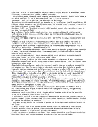 Obatalá e Odudua sao manifestaçóes de minha personalidade múltipla e, ao mesmo tempo,
indivisível, da mesma forma que os Orixás e os Eboras.
Tudo o que for a eles oferecido pelos homens, será por mim recebido, pois eu sou a meta, a
morada e o refugio, Eu sou a eterna sementé. Sou o tudo e sou o nada.
Sou Ogbe, a vida, e Iku, a morte. Sou a criaçáo e a aniquiliçáo.
Sou os quatro pontos cardeais que, por associaçao, se transformam nas 16 moradas dos 16
Odus de Ifá que se desdobram em 256 para que o ser humano possa conhecer os caminhos
que devem percorrer em sua vidas.
Dos Odus de Ifá, sou Ofun Meji, e comigo estáo contidos os segredos de minha origem, e
que so a mim cabe conhecer.
Nem os Orixás Funfun de hierarquia máxima, nem o maior sabio dentre os humanos
conhecem ou podem conhecer a minha origem e a minha grandiosidade e, por isto, me
chamo Olodumaré.
Sou igual com todos, imparcial e amigo. Sou amor por minha criaçáo, pois estou nela, faço
parte déla.
E necessário que os humanos reiterem seus sacrificios para que tal coisa nao volte a
acontecer. Tudo aquilo que consomem deve ser simbólicamente restituido á natureza,
que dispensa a eles os meios de sobrevivencia. As oferendas sao indispensáveis para a
manutençao do sistema! — fínalizou Olodumaré.
Em seguida, Olodumaré entregou a Oxetuá todas as coisas de valor que ja haviam perecido
na Térra, e que eram indispensáveis á sua sobrevivencia; dentre estas coisas estavam
diversos feixes de chuva.
Logo que saíram do palacio, Oxetuá perdeu um dos feixes de chuva e ¡mediatamente
começou a chover com muita intensidade sobre a Térra.
A viagem de volta foi rápida, os dois amigos ansiavam por chegarem á Térra, pois deles
dependía a sua salvaçao. Assim sendo, nao pararam para descansar, nem para comer, nem
sequer para beber agua.
Quando Oxetuá aqui chegou, pode observar que o quiabo, que por ocasiáo de sua partida
nao possuía nem duas folhas, ja havia produzido 20 sementes. Que ilá iroko, o quiabo
escarlate, que nao possuía uma so folha em seus ramos, ja produzira 30 sementes, e que a
palmeira que vivia nas margens do rio Awónrin Mogun ja tinha dado vida aló novos brotos.
O Axé novamente se expandía sobre a Térra, e o mundo tornou-se, outra vez, aprazível
e poderoso.68 O inhame brotava, o milho transformava-se em ouro e as fémeas pariam
incessantemente, pois o semen convertia-se em filhos.
O verde voltava a colorir a superficie da Térra, que antes se encontrava coberta de areia,
ressequida e recortada por fendas profundas, implorando pela agua que a poderia fertilizar.
Os insetos voavam em nuvens ao redor dos charcos, e os rios corriam velozes sobre seus
leitos, entoando cantigas de louvor á vida.
No horizonte, altas montanhas cobriam-se novamente de vapores, fundindo-se com o
céu. E as nuvens, nos braços do vento, dancavam a dança das chuvas, que garantía a
continuidade da vida.
Borboletas disputavam com as flores campestres em beleza e nuances de cor, tentando
todas imitar as vestes de Oxumaré, o arco-íris.
Ja no povoado, Oxetuá foi recebido com grandes honrarías. As pessoas, para mostrarem o
quanto estavam felizes e agradecidas, encheram-no de presentes, e até um cávalo, símbolo
de realeza, lhe foi dado para montar.
Todos queriam agradecer-lhe e mostrar o quanto lhe deviam por tudo o que havia feito em
seu favor.
— Vocé, Oxetuá, foi o único que conseguiu levar a poderosa oferenda ao Orun. Aceite
também a minha oferenda! Aceite o meu dinheiro e ajude-me a transportar os meus
sacrificios ao Orun! — bradavam as pessoas comovidas.
E todos os presentes que lhe foram dados, quer fossem alimentos, quer fossem quartinhas
com agua fresca, quer fossem flores ou animáis, Oxetuá ofereceu-os a Exu.
 