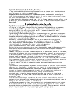 Espantado diante da atitude de Oxetuá, Exu falou:
— Mas como? Ha tanto tempo transporto os sacrificios de todos e nunca me pagaram por
isto. Nem sequer se mostraram agradecidos!
A partir de agora, todos os sacrificios que fízerem sobre a Térra deverao ser entregues a
vocé, Oxetuá, para que os faça chegar até a mim. Se nao for desta maneira, as oferendas
nao serao aceitas e tornar-se-áo inúteis — disse Exu.
E, dessa forma, Exu Odara e o Oxetuá, o 17° Odu de Ifá, por haverem, juntos, salvo a Térra
da destruiçao, se converteram em portadores de todas as oferendas endereçadas ao Orun.
Capítulo 4
O estabelecimento do culto
A partir do sucesso de Oxetuá, as coisas tornaram-se mais tranquilas.
Os Odus de Ifá, que eram, originalmente, em número de 16, elevaram-se ao quadrado,
aumentando para 256, o que sem dúvida, independente de tornar mais complexa
a interpretaçáo do Oráculo, tornou-o mais seguro. Cada Odu apresentava, agora,
características próprias e inconfundíveis.
Era necessário que se estabelecesse o culto entre os homens para que eles o divulgassem
pelo mundo. Exu comunicara a Obatalá as orientaçoes dadas por Olórun, suas misteriosas
revelaçóes e a necessidade da criaçáo de um culto entre os seres humanos que, até agora,
viviam sem a menor orientaçáo religiosa.
Naquele dia, Obatalá fói pessoalmente á casa de Oxum. Depois de todo o grande
mal que ela havia causado ao mundo e que resultou no nascimento do 17° Odu, ela
havia reencontrado o caminho do bem, e, por esse motivo, Obatalá lhe confiara a
responsabilidade da procriaçáo. Era agora a patrona da gravidez.
Toda a descendencia no Aié ficara sob sua responsabilidade.
Os fetos humanos, em desenvolvimento, eram colocados sob sua proteçáo e permaneciam
assim mesmo depois de haverem nascido e ja se encontrarem aptos para armazenar
conhecimentos.
Ela tinha a obrigaçáo de manter, em total segurança, as crianças nos ventres de suas máes,
providenciando para que nao fossem abortadas ou sofressem qualquer contratempo antes
ou durante o parto e, por este motivo, recebeu o título de Olutóju Awón Omó, Aquela que
Vela por Todas as Crianças, e Oxum se esmeraría em bem cumprir suas funçóes.
Da mesma forma, tinha a responsabilidade de velar pela saúde e pela integridade física dos
recém-nascidos, até que estes pudessem, por seus próprios meios, reclamar por alimentos
e informar a seus pais se estavam sentindo alguma dor, frió ou sede.
— Mojuba, Oxum! Ore yeye ó! — saudou Obatalá, adentrando os aposentos da Bela
Senhora.
O grande saláo tinha as paredes recobertas por finas láminas de ouro, em cujas superficies,
arabescos bem desenhados e pintados com uma especie de esmalte vitreo, de cores vivas,
retratavam cenas da criaçáo do mundo, destacando sempre a atuaçáo de Oxum.
Imensas conchas de madrepérola polida, forradas com almofadas de brocado, onde o
amarelo predominava em diferentes nuances, faziam as vezes de divas.
No centro, sobre o chao forrado com peles de animáis, uma especie de mesa baixa
sustentava gamelas de ébano, onde uma enorme variedade de frutas encontravase ao
alcance das máos.
Vasos de alabastro com alças encastoadas de ouro, deixando entrever licores das mais
diversas origens, ladeavam uma grande tigela feita em uma peça única de ámbar, cheia do
mais puro mel, alimentó preferido da dona da casa.
Cómodamente recostada na maior das conchas, Oxum, fronte adornada com uma especie
de tiara de ouro lavrado, de onde lhe caíam, sobre o rosto, pingentes de pérolas miúdas
alternadas por cintilantes e transparentes topázios, admirava sua própria beleza refletida
em um pequeno espelho de ouro, que carregava, onde quer que fosse.
 
