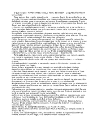 — O que deseja de minha humilde pessoa, a Rainha da Beleza? — perguntou Orumilá em
tom adulador.
— Nada que nos diga respeito pessoalmente — respondeu Oxum, derramando charme ao
seu redor. Fui encarregada por Obatalá de uma missáo muito importante e preciso da ajuda
do Oráculo para que possa encontrar um ser humano de qualidades excepcionais. E, uma
vez o tendo encontrado, prepará-lo devidamente para ser o primeiro sacerdote do culto que
Olórun quer que seja edificado entre os homens.
— Homem com qualidades excepcionais? — perguntou o adivinho com ar de zombaria. —
Entáo nao sabes, Bela Senhora, que os homens sao todos uns tolos, egoístas e ignorantes,
que dos Orixás so herdam os defeitos?
Honestidade, sinceridade, religiosidade, desapego as coisas materiais, amor aos seus
semelhantes, respeito pela natureza... Que homem poderá existir sobre a face da Térra que
congregue, em si, tantas qualidades? Será que existe tal homem?
Eu lido diariamente com os seres humanos e, através do oráculo, aprendí a conhecé-los
como ninguém. Sao egoístas, fracos, interesseiros e vis. So pensam em si próprios e, o que
é pior, transferem para seus Orixás a responsabilidade por seus erros e por seus defeitos.
Nao vés? Se sao violentos, atribuem a culpa disso á Ogun. Se sao intrigantes, culpam
Yemanjá. Se praticam o homossexualismo, atribuem isto ao fato de seren filhos desta ou
daquela Iabá. Enfím, sao incapazes de assumirem que seus defeitos sao frutos de suas
próprias opçoes de vida, e que nao cabe a nos, Orixás, a responsabilidade pelos mesmos,
embora tenhamos, como eles, nossas próprias fraquezas — disse Orumilá.
— Tens razáo, Orumilá, mas, mesmo assim, precisamos encontrar esse homem especial,
caso contrario nao poderei fundar a nova religiáo! — falou Oxum.
— Consultemos Ifá, ele dirá onde está esse homem, se é que ele existe... — exclamou
Orumilá.
O Oráculo entáo foi consultado, e, na consulta, surgiu o Odu Osáyekú, formado pela
interaçáo de Osa com Oyeku.
Depois de fazer a saudaçáo de praxe, batendo com seu irofá na borda do tabuleiro
divinatório, Orumilá ficou por muito tempo observando o signo que lhe aparecerá.
— Este Odu fala de alguém que é esperado e a quem será dado o dominio sobre a Térra.
Foi neste caminho que Olófín repartiu tudo o que criou entre os Orixás. A pessoa em
questáo deve oferecer sacrificios e cultuar a todos os Orixás, por toda a sua vida. Sua sorte
será magnífica e seu nome se tornará imortal!
O ser humano que buscamos existe! E um menino, nascido em Oxogbó, ha sete anos, fílho
de um caçador e de uma mulher de descendencia nobre — concluiu Orumilá.
No dia seguinte, Oxum enviou um emissário aos pais da criança que, uma vez inteirados da
escolha, enviaram seu filho para que, vivendo em companhia de Oxum, pudesse ser iniciado
nos misterios do culto.
E ela preparou o menino que, realmente, possuía a necessária vocaçao sacerdotal. Durante
sete anos ensinoulhe a maneira correta de evocar o Axé de cada Orixá, de apaziguá-lo e de
torná-lo propicio para o desenvolvimento humanidade.
Ao fím de sete anos de penoso aprendizado, em cerimónia pública e na presença de todos
os Orixás, o menino recebeu das maos de Obatalá uma cabaça que continha os diversos
símbolos da sua nova posiçáo, o Ade Iká, a Coroa do Poder.
O menino transformou-se em um sacerdote ao qual dado o título de Babaloxá, Pai que
Possui os Orixás, e todos eles lhe ensinaram a forma correta de serem reverénciados e
cultuados pelos homens.
Ossáim revelou-lhe os segredos das folhas, sua magia e medicina.
Nana e Obaluaé ensinaram-lhe o controle sobre Arun, a Molestia, que sempre precedia a
chegada de Iku.
E, assim, com a colaboraçáo de todos, Babaloxá fícou sendo o mais poderoso dentro os
homens. Somente Orumilá negou-se a transmitir-lhe os segredos de Ifá.
 