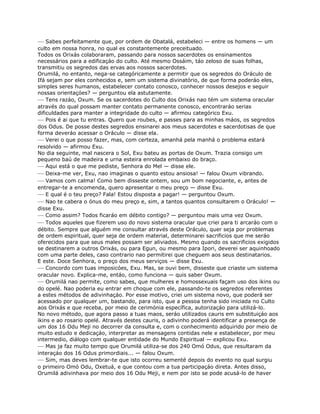 — Sabes perfeitamente que, por ordem de Obatalá, estabeleci — entre os homens — um
culto em nossa honra, no qual es constantemente preceituado.
Todos os Orixás colaboraram, passando para nossos sacerdotes os ensinamentos
necessários para a edificaçáo do culto. Até mesmo Ossáim, táo zeloso de suas folhas,
transmitiu os segredos das ervas aos nossos sacerdotes.
Orumilá, no entanto, nega-se categóricamente a permitir que os segredos do Oráculo de
Ifá sejam por eles conhecidos e, sem um sistema divinatório, de que forma poderáo eles,
simples seres humanos, estabelecer contato conosco, conhecer nossos desejos e seguir
nossas orientaçóes? — perguntou ela astutamente.
— Tens razáo, Oxum. Se os sacerdotes do Culto dos Orixás nao tém um sistema oracular
através do qual possam manter contato permanente conosco, encontraráo serias
dificuldades para manter a integridade do culto — afirmou categórico Exu.
— Pois é ai que tu entras. Quero que roubes, e passes para as minhas máos, os segredos
dos Odus. De posse destes segredos ensinarei aos meus sacerdotes e sacerdotisas de que
forma deveráo acessar o Oráculo — disse ela.
— Verei o que posso fazer, mas, com certeza, amanhá pela manhá o problema estará
resolvido — afirmou Exu.
No dia seguinte, mal nascera o Sol, Exu bateu as portas de Oxum. Trazia consigo um
pequeno baú de madeira e urna esteira enrolada embaixo do braço.
— Aqui está o que me pediste, Senhora do Mel — disse ele.
— Deixa-me ver, Exu, nao imaginas o quanto estou ansiosa! — falou Oxum vibrando.
— Vamos com calma! Como bem disseste ontem, sou um bom negociante, e, antes de
entregar-te a encomenda, quero apresentar o meu preço — disse Exu.
— E qual é o teu preço? Fala! Estou disposta a pagar! — perguntou Oxum.
— Nao te cabera o ónus do meu preço e, sim, a tantos quantos consultarem o Oráculo! —
disse Exu.
— Como assim? Todos ficaráo em débito contigo? — perguntou mais uma vez Oxum.
— Todos aqueles que fizerem uso do novo sistema oracular que criei para ti arcaráo com o
débito. Sempre que alguém me consultar através deste Oráculo, quer seja por problemas
de ordem espiritual, quer seja de ordem material, determinarei sacrificios que me seráo
oferecidos para que seus males possam ser aliviados. Mesmo quando os sacrificios exigidos
se destinarem a outros Orixás, ou para Egun, ou mesmo para Ipori, deverei ser aquinhoado
com uma parte deles, caso contrario nao permitirei que cheguem aos seus destinatarios.
E este. Doce Senhora, o preço dos meus serviços — disse Exu.
— Concordo com tuas imposicóes, Exu. Mas, se ouvi bem, disseste que criaste um sistema
oracular novo. Explica-me, entáo, como funciona — quis saber Oxum.
— Orumilá nao permite, como sabes, que mulheres e homossexuais façam uso dos ikins ou
do opelé. Nao poderia eu entrar em choque com ele, passando-te os segredos referentes
a estes métodos de adivinhaçáo. Por esse motivo, criei um sistema novo, que poderá ser
acessado por qualquer um, bastando, para isto, que a pessoa tenha sido iniciada no Culto
aos Orixás e que receba, por meio de cerimónia específica, autorizaçáo para utilizá-lo.
No novo método, que agora passo a tuas maos, seráo utilizados cauris em substituiçáo aos
ikins e ao rosario opelé. Através destes cauris, o adivinho poderá identificar a presença de
um dos 16 Odu Meji no decorrer da consulta e, com o conhecimento adquirido por meio de
muito estudo e dedicaçáo, interpretar as mensagens contidas nele e estabelecer, por meu
intermedio, diálogo com qualquer entidade do Mundo Espiritual — explicou Exu.
— Mas ja faz muito tempo que Orumilá utiliza-se dos 240 Omó Odus, que resultaram da
interaçáo dos 16 Odus primordiais... — falou Oxum.
— Sim, mas deves lembrar-te que isto ocorreu sementé depois do evento no qual surgiu
o primeiro Omó Odu, Oxetuá, e que contou com a tua participaçáo direta. Antes disso,
Orumilá adivinhava por meio dos 16 Odu Meji, e nem por isto se pode acusá-lo de haver
 